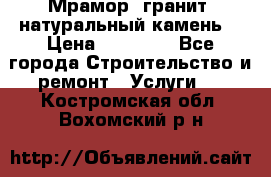 Мрамор, гранит, натуральный камень! › Цена ­ 10 000 - Все города Строительство и ремонт » Услуги   . Костромская обл.,Вохомский р-н